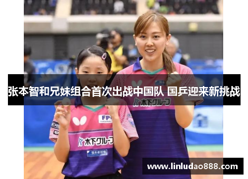 张本智和兄妹组合首次出战中国队 国乒迎来新挑战 张本智和兄妹组合首次出战中国队 国乒迎来新挑战