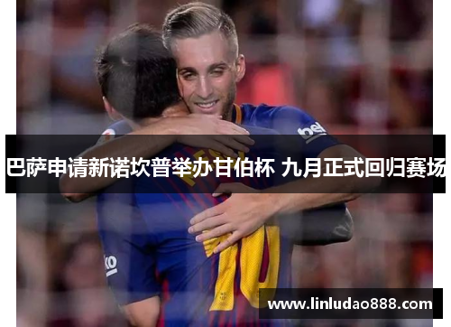 巴萨申请新诺坎普举办甘伯杯 九月正式回归赛场 巴萨申请新诺坎普举办甘伯杯 九月正式回归赛场