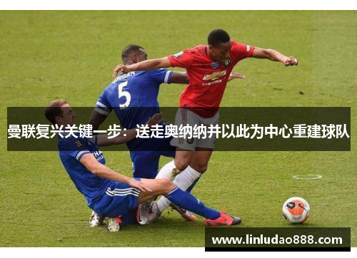 曼联复兴关键一步:送走奥纳纳并以此为中心重建球队 曼联复兴关键一步:送走奥纳纳并以此为中心重建球队