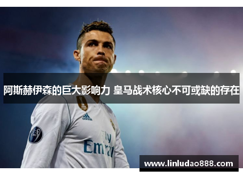 阿斯赫伊森的巨大影响力 皇马战术核心不可或缺的存在 阿斯赫伊森的巨大影响力 皇马战术核心不可或缺的存在