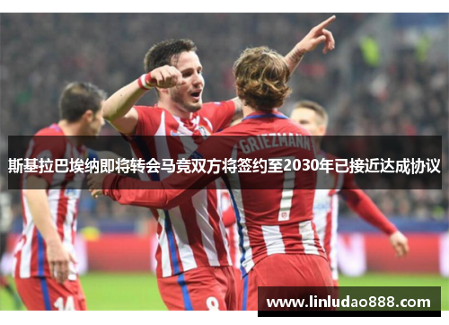 斯基拉巴埃纳即将转会马竞双方将签约至2030年已接近达成协议